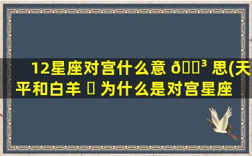 12星座对宫什么意 🌳 思(天平和白羊 ☘ 为什么是对宫星座)